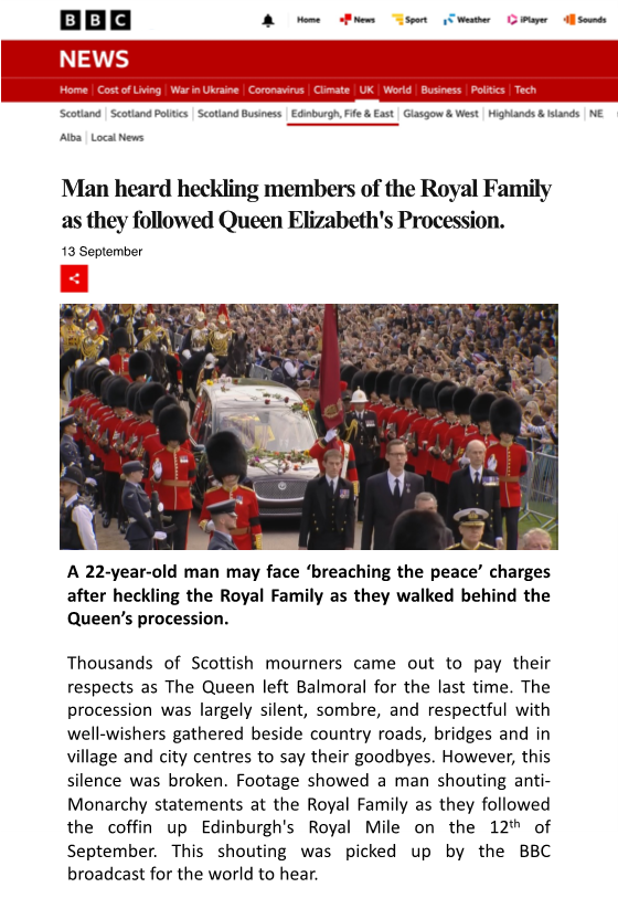 A psuedo-article titled "Man heard heckling members of the Royal Family as they followed Queen Elizabeth's Procession" and dated 13 September. A decorative image of the procession is shown, with the caption "A 22-year-old man may face 'breaching the peace' charges after heckling the Royal Family as they walked behind the Queen's procession". The following text reads "Thousands of Scottish mourners came out to pay their respects as The Queen left Balmoral for the last time. The procession was largely silent, sombre, and respectful with well-wishers gathered beside country roads, bridges, and in village and city centres to say their goodbyes. However, this silence was broken. Footage showed a man shouting anti-Monarchy statements at the Royal Family as they followed the coffin up Edinburgh's Royal Mile on the 12th of September. This shouting was picked up by the BBC broadcast for the world to hear".